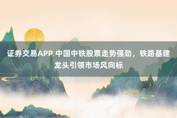 证券交易APP 中国中铁股票走势强劲，铁路基建龙头引领市场风向标