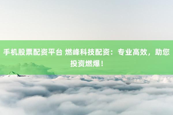 手机股票配资平台 燃峰科技配资：专业高效，助您投资燃爆！