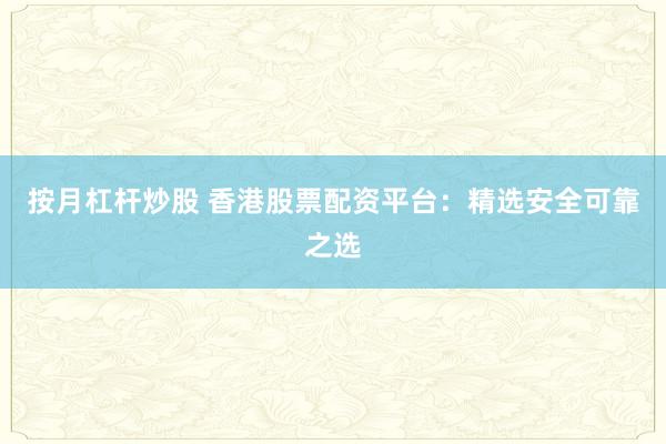 按月杠杆炒股 香港股票配资平台：精选安全可靠之选