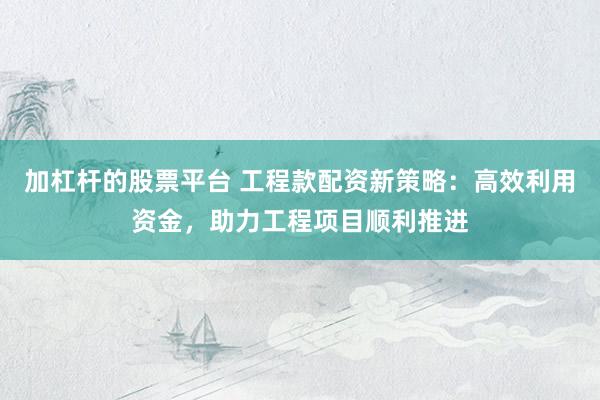 加杠杆的股票平台 工程款配资新策略：高效利用资金，助力工程项目顺利推进