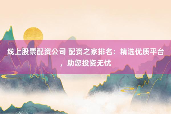 线上股票配资公司 配资之家排名：精选优质平台，助您投资无忧
