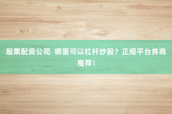 股票配资公司  哪里可以杠杆炒股？正规平台券商推荐！