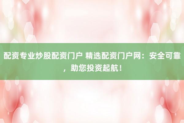 配资专业炒股配资门户 精选配资门户网：安全可靠，助您投资起航！