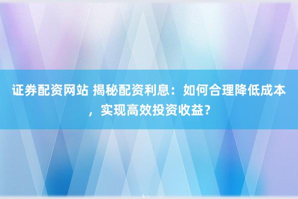 证券配资网站 揭秘配资利息：如何合理降低成本，实现高效投资收益？
