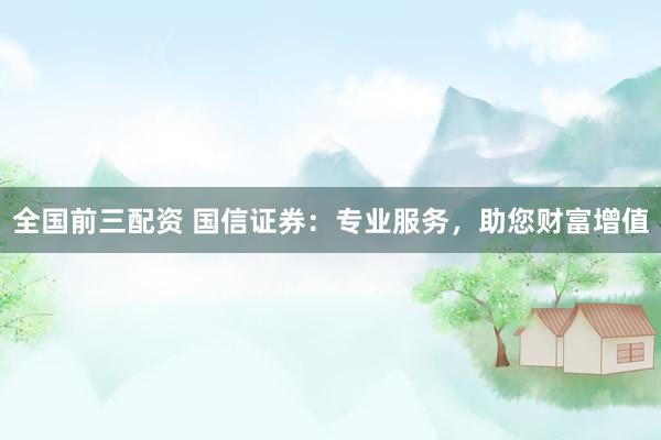 全国前三配资 国信证券：专业服务，助您财富增值