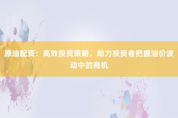 原油配资：高效投资策略，助力投资者把握油价波动中的商机