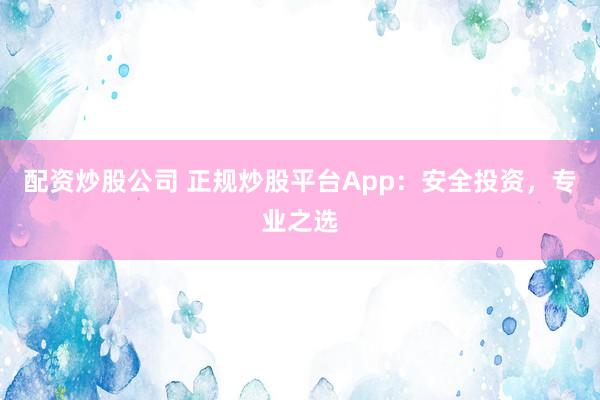 配资炒股公司 正规炒股平台App：安全投资，专业之选