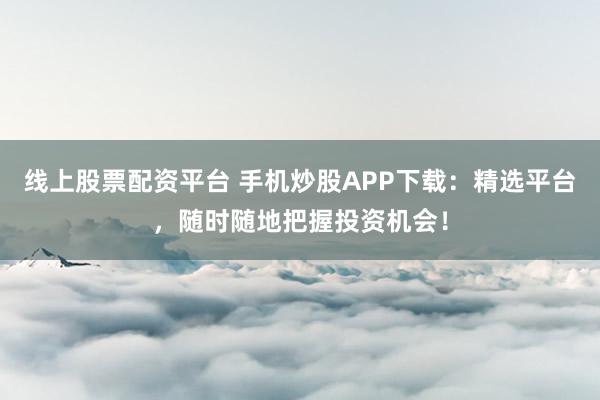 线上股票配资平台 手机炒股APP下载：精选平台，随时随地把握投资机会！