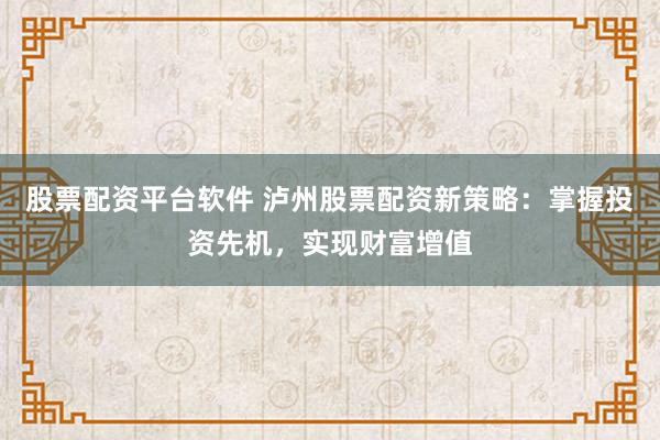 股票配资平台软件 泸州股票配资新策略：掌握投资先机，实现财富增值