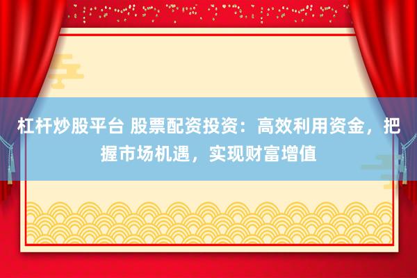 杠杆炒股平台 股票配资投资：高效利用资金，把握市场机遇，实现财富增值