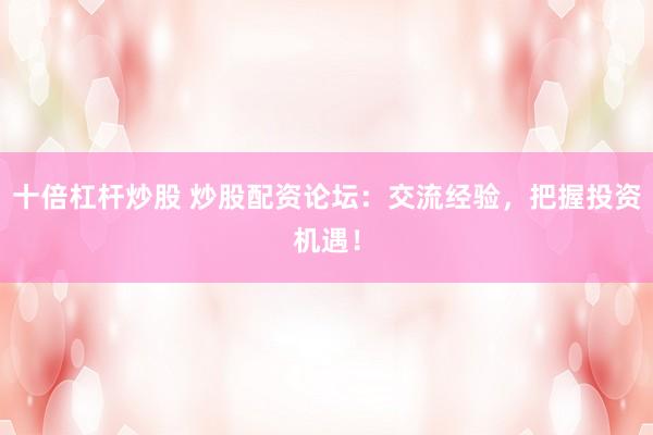 十倍杠杆炒股 炒股配资论坛：交流经验，把握投资机遇！