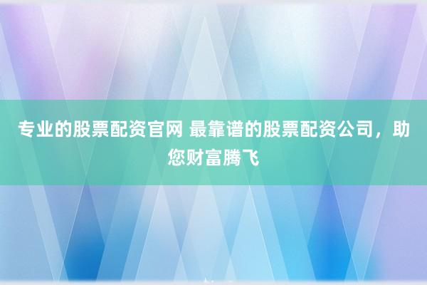 专业的股票配资官网 最靠谱的股票配资公司，助您财富腾飞