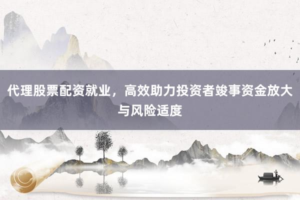 代理股票配资就业，高效助力投资者竣事资金放大与风险适度