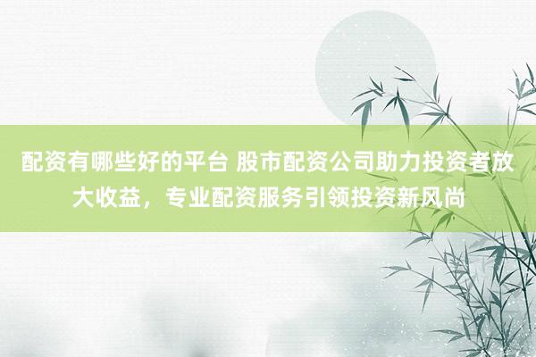 配资有哪些好的平台 股市配资公司助力投资者放大收益，专业配资服务引领投资新风尚