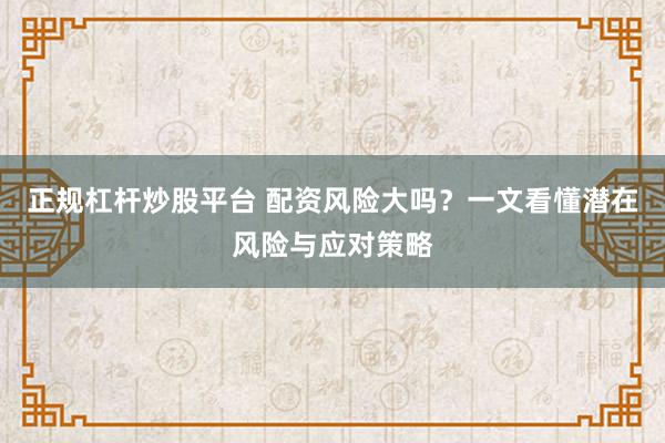 正规杠杆炒股平台 配资风险大吗？一文看懂潜在风险与应对策略
