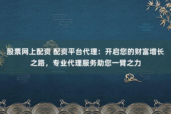 股票网上配资 配资平台代理：开启您的财富增长之路，专业代理服务助您一臂之力