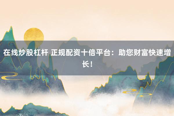 在线炒股杠杆 正规配资十倍平台：助您财富快速增长！
