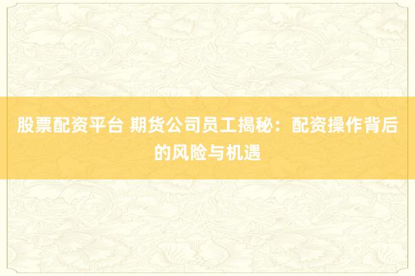 股票配资平台 期货公司员工揭秘：配资操作背后的风险与机遇