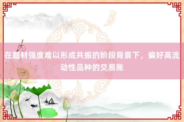 在题材强度难以形成共振的阶段背景下，偏好高流动性品种的交易账