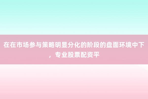 在在市场参与策略明显分化的阶段的盘面环境中下，专业股票配资平
