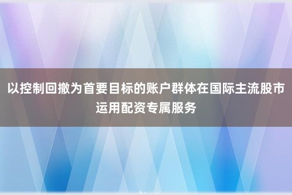 以控制回撤为首要目标的账户群体在国际主流股市运用配资专属服务