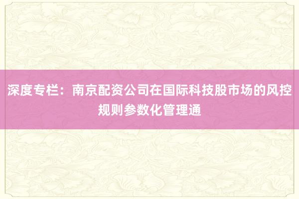 深度专栏：南京配资公司在国际科技股市场的风控规则参数化管理通