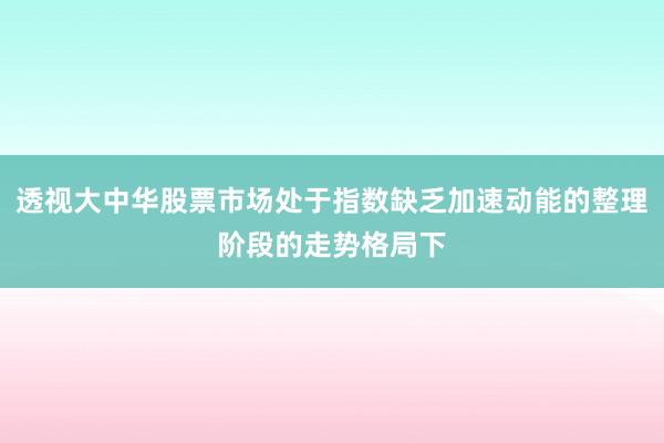 透视大中华股票市场处于指数缺乏加速动能的整理阶段的走势格局下